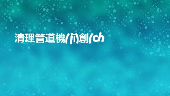 清理管道機(jī)創(chuàng)新技術(shù)應(yīng)用：的革新，改變以后清淤工程！